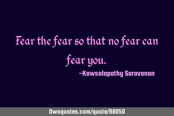Fear the fear so that no fear can fear