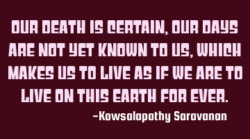 Our death is certain, our days are not yet known to us ,which makes us to live as if we are to live