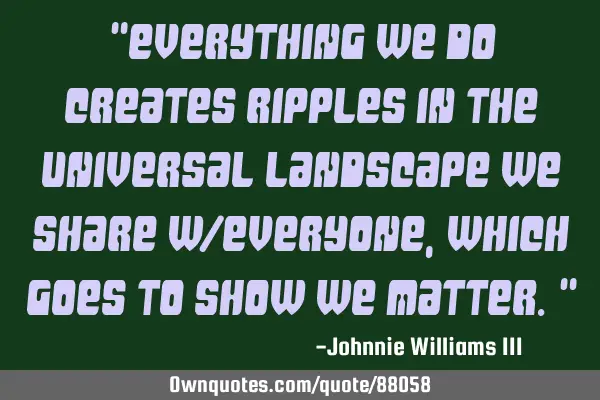"Everything we do creates ripples in the universal landscape we share w/everyone, which goes to
