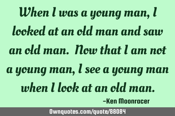 When I was a young man, I looked at an old man and saw an old man. Now that I am not a young man, I