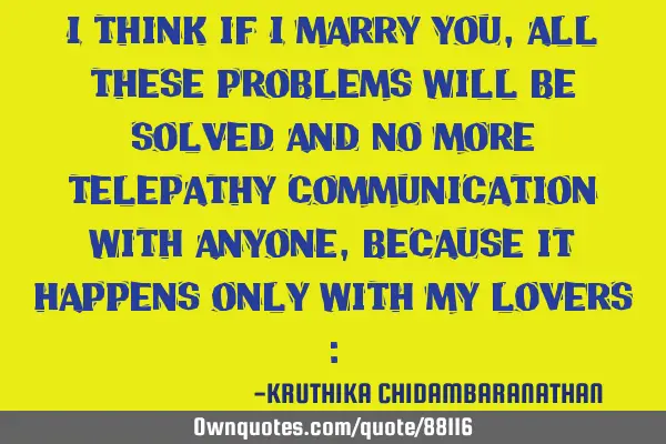 I think if I marry you,all these problems will be solved and no more telepathy communication with