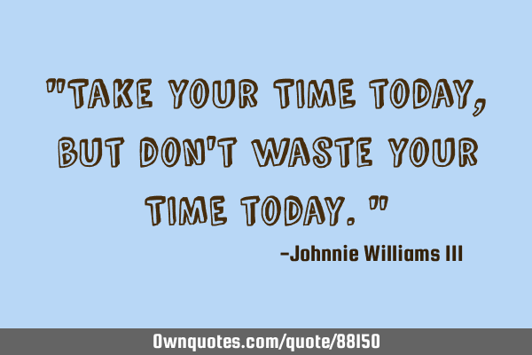 "Take your TIME today, but don