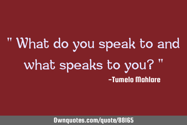 " What do you speak to and what speaks to you? "