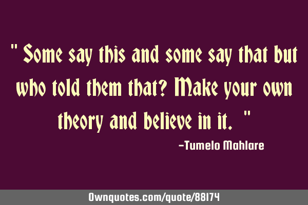 " Some say this and some say that but who told them that? Make your own theory and believe in it. "