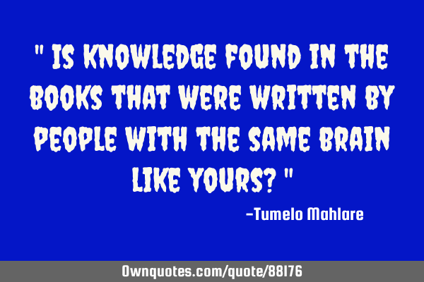 " Is knowledge found in the books that were written by people with the same brain like yours? "