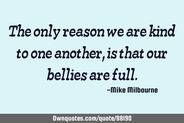 The only reason we are kind to one another, is that our bellies are