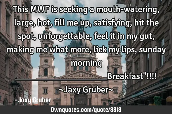 This MWF is seeking a mouth-watering, large, hot, fill me up, satisfying, hit the spot,