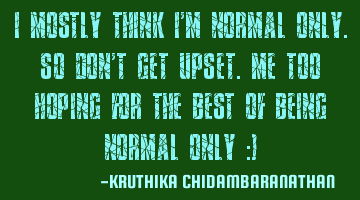 I mostly think I'm normal only.So don't get upset.Me too hoping for the best of being NORMAL only :)