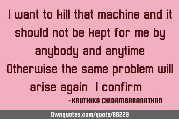 I want to kill that machine and it should not be kept for me by anybody and anytime.Otherwise the