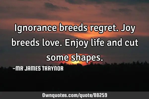 Ignorance breeds regret. Joy breeds love. Enjoy life and cut some