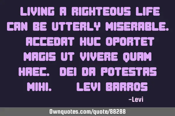 "Living a righteous life can be utterly miserable. Accedat huc oportet magis ut vivere quam haec. D