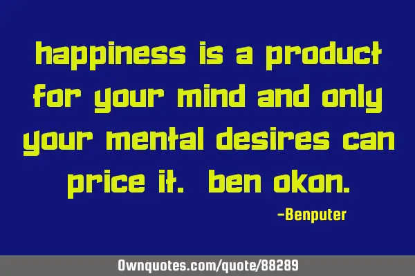 Happiness is a product for your mind and only your mental desires can price it. Ben O