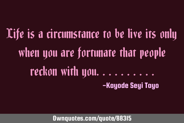 Life is a circumstance to be live its only when you are fortunate that people reckon with