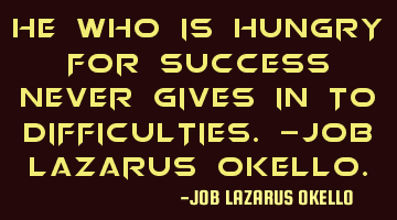 HE WHO IS HUNGRY FOR SUCCESS NEVER GIVES IN TO DIFFICULTIES.-JOB LAZARUS OKELLO.