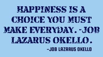 HAPPINESS IS A CHOICE YOU MUST MAKE EVERYDAY.-JOB LAZARUS OKELLO.
