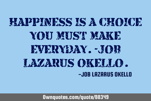 HAPPINESS IS A CHOICE YOU MUST MAKE EVERYDAY.-JOB LAZARUS OKELLO