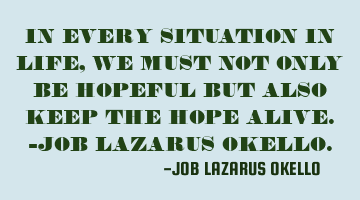 IN EVERY SITUATION IN LIFE, WE MUST NOT ONLY BE HOPEFUL BUT ALSO KEEP THE HOPE ALIVE.-JOB LAZARUS OK