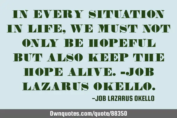 IN EVERY SITUATION IN LIFE, WE MUST NOT ONLY BE HOPEFUL BUT ALSO KEEP THE HOPE ALIVE.-JOB LAZARUS OK