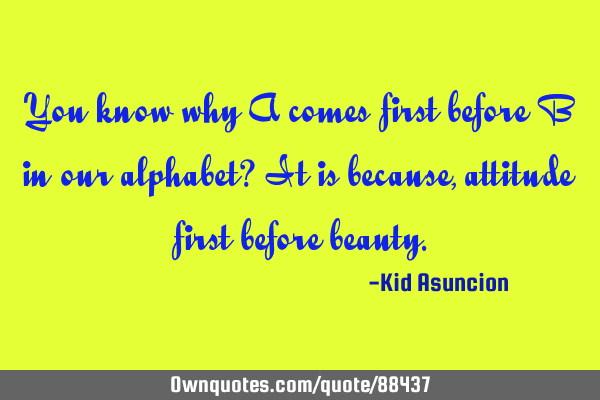 You know why A comes first before B in our alphabet? It is because, attitude first before
