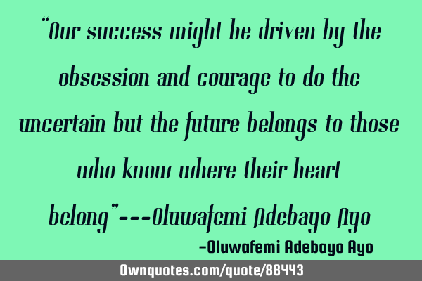 “Our success might be driven by the obsession and courage to do the uncertain but the future