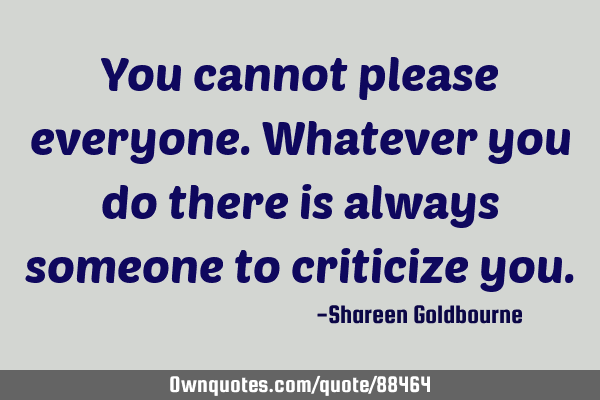 You cannot please everyone.Whatever you do there is always someone to criticize