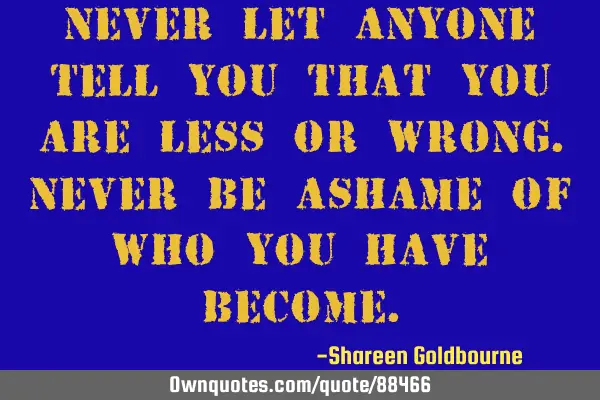 Never let anyone tell you that you are less or wrong.Never be ashame of who you have