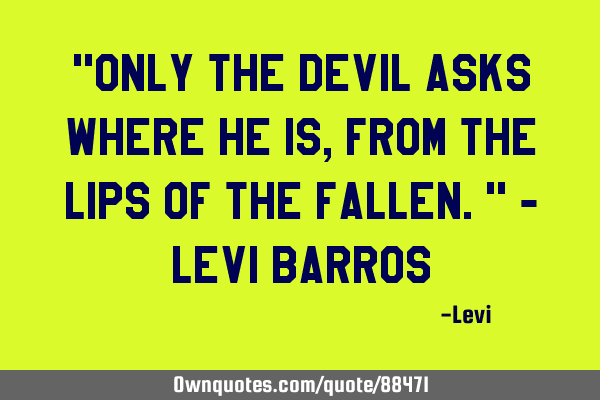 "Only the devil asks where he is, from the lips of the fallen." - Levi B