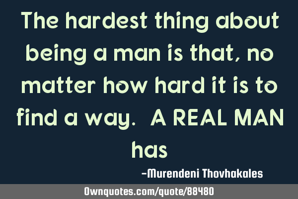 The hardest thing about being a man is that, no matter how hard it is to find a way. A REAL MAN