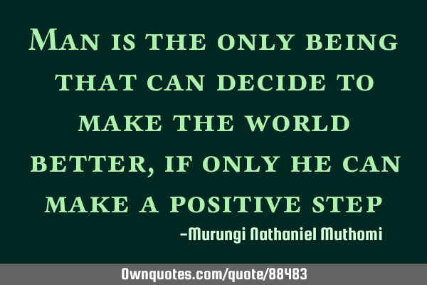 Man is the only being that can decide to make the world better, if only he can make a positive