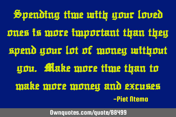 Spending time with your loved ones is more important than they spend your lot of money without you.