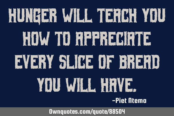 Hunger will teach you how to appreciate every slice of bread you will