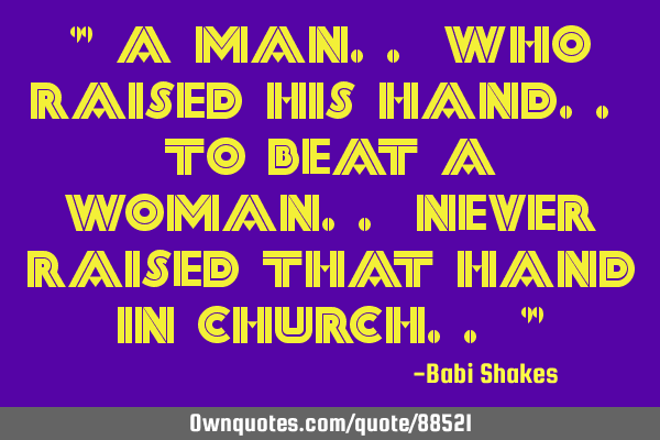 " A Man.. who raised his hand.. to beat a Woman.. never raised that hand in Church.. "