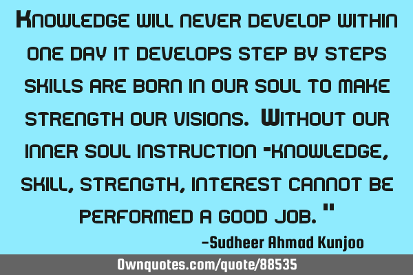 Knowledge will never develop within one day it develops step by steps skills are born in our soul