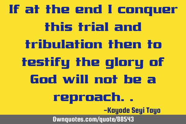 If at the end i conquer this trial and tribulation then to testify the glory of God will not be a