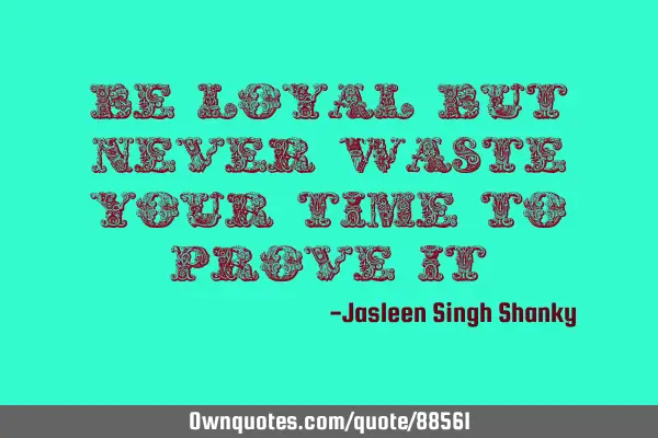 Be loyal but, never waste your time to prove