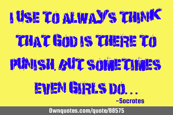 I use to always think that god is there to punish, but sometimes even girls