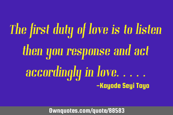 The first duty of love is to listen then you response and act accordingly in