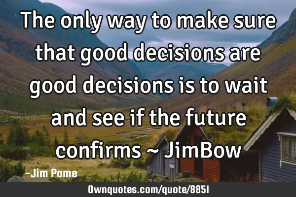 The only way to make sure that good decisions are good decisions is to wait and see if the future