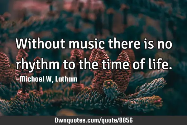 Without music there is no rhythm to the time of
