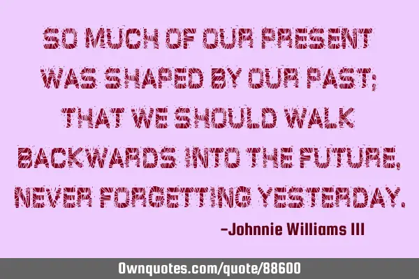So much of our present was shaped by our past; that we should walk backwards into the future, never