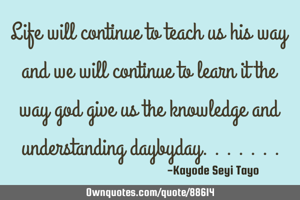 Life will continue to teach us his way and we will continue to learn it the way god give us the