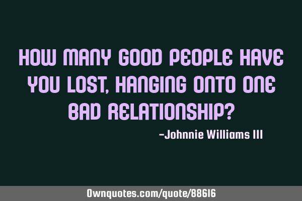 How many good people have you lost, hanging onto one bad relationship?