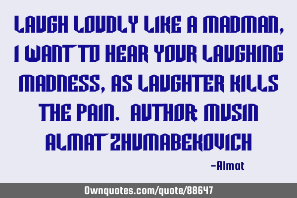 Laugh loudly like a madman, I want to hear your laughing madness, as laughter kills the pain. A