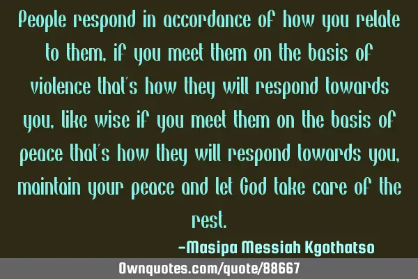 People respond in accordance of how you relate to them, if you meet them on the basis of violence
