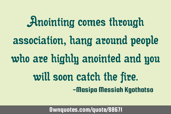 Anointing comes through association, hang around people who are highly anointed and you will soon