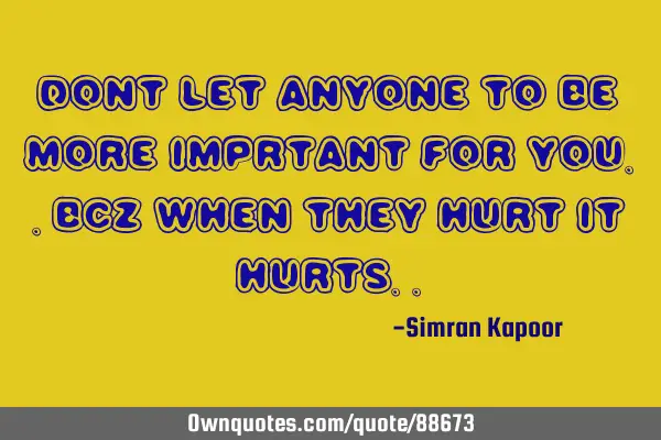 Dont let anyone to be more imprtant for you..bcz when they hurt it