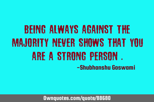 Being always against the majority never shows that you are a strong person
