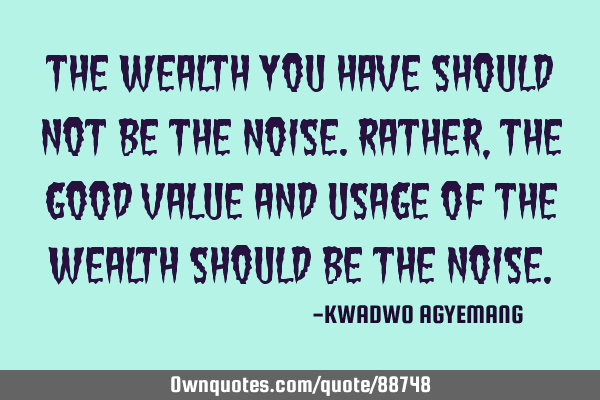 The wealth you have should not be the noise.Rather,the good value and usage of the wealth should be