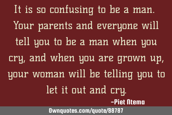 It is so confusing to be a man. Your parents and everyone will tell you to be a man when you cry,