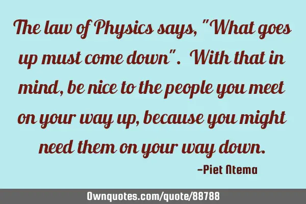 The law of Physics says, "What goes up must come down". With that in mind, be nice to the people